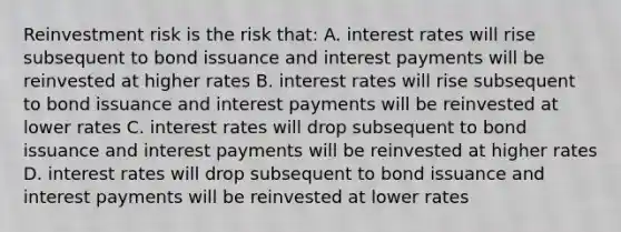 Reinvestment risk is the risk that: A. interest rates will rise subsequent to bond issuance and interest payments will be reinvested at higher rates B. interest rates will rise subsequent to bond issuance and interest payments will be reinvested at lower rates C. interest rates will drop subsequent to bond issuance and interest payments will be reinvested at higher rates D. interest rates will drop subsequent to bond issuance and interest payments will be reinvested at lower rates