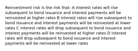 Reinvestment risk is the risk that: A interest rates will rise subsequent to bond issuance and interest payments will be reinvested at higher rates B interest rates will rise subsequent to bond issuance and interest payments will be reinvested at lower rates C interest rates will drop subsequent to bond issuance and interest payments will be reinvested at higher rates D interest rates will drop subsequent to bond issuance and interest payments will be reinvested at lower rates