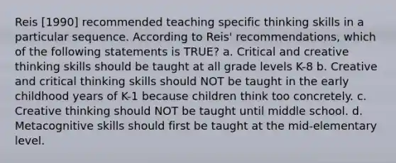 Reis [1990] recommended teaching specific thinking skills in a particular sequence. According to Reis' recommendations, which of the following statements is TRUE? a. Critical and creative thinking skills should be taught at all grade levels K-8 b. Creative and critical thinking skills should NOT be taught in the early childhood years of K-1 because children think too concretely. c. Creative thinking should NOT be taught until middle school. d. Metacognitive skills should first be taught at the mid-elementary level.