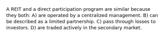 A REIT and a direct participation program are similar because they both: A) are operated by a centralized management. B) can be described as a limited partnership. C) pass through losses to investors. D) are traded actively in the secondary market.