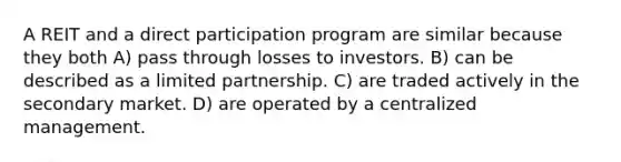 A REIT and a direct participation program are similar because they both A) pass through losses to investors. B) can be described as a limited partnership. C) are traded actively in the secondary market. D) are operated by a centralized management.