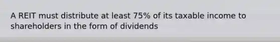 A REIT must distribute at least 75% of its taxable income to shareholders in the form of dividends