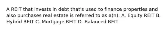 A REIT that invests in debt that's used to finance properties and also purchases real estate is referred to as a(n): A. Equity REIT B. Hybrid REIT C. Mortgage REIT D. Balanced REIT