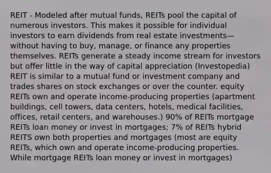 REIT - Modeled after mutual funds, REITs pool the capital of numerous investors. This makes it possible for individual investors to earn dividends from real estate investments—without having to buy, manage, or finance any properties themselves. REITs generate a steady income stream for investors but offer little in the way of capital appreciation (Investopedia) REIT is similar to a mutual fund or investment company and trades shares on stock exchanges or over the counter. equity REITs own and operate income-producing properties (apartment buildings, cell towers, data centers, hotels, medical facilities, offices, retail centers, and warehouses.) 90% of REITs mortgage REITs loan money or invest in mortgages; 7% of REITs hybrid REITS own both properties and mortgages (most are equity REITs, which own and operate income-producing properties. While mortgage REITs loan money or invest in mortgages)