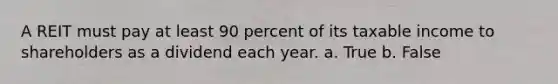 A REIT must pay at least 90 percent of its taxable income to shareholders as a dividend each year. a. True b. False