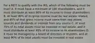 For a REIT to qualify with the IRS, which of the following must be true? A. It must have a minimum of 100 shareholders, and it must distribute at least 90% of its income to those shareholders B. At least 90% of its gross income must be real estate related, and 95% of that gross income must come from real estate sources and dividends or interest from any source C. At least 75% of its total assets must be invested in real estate, and it must distribute at least 95% of its income to its shareholders D. It must be managed by a board of directors or trustees, and at least 90% of its total assets must be invested in real estate