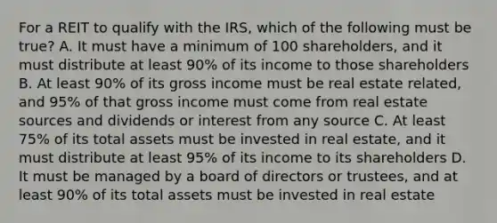 For a REIT to qualify with the IRS, which of the following must be true? A. It must have a minimum of 100 shareholders, and it must distribute at least 90% of its income to those shareholders B. At least 90% of its gross income must be real estate related, and 95% of that gross income must come from real estate sources and dividends or interest from any source C. At least 75% of its total assets must be invested in real estate, and it must distribute at least 95% of its income to its shareholders D. It must be managed by a board of directors or trustees, and at least 90% of its total assets must be invested in real estate