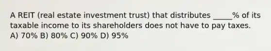 A REIT (real estate investment trust) that distributes _____% of its taxable income to its shareholders does not have to pay taxes. A) 70% B) 80% C) 90% D) 95%