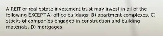 A REIT or real estate investment trust may invest in all of the following EXCEPT A) office buildings. B) apartment complexes. C) stocks of companies engaged in construction and building materials. D) mortgages.