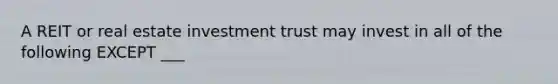 A REIT or real estate investment trust may invest in all of the following EXCEPT ___