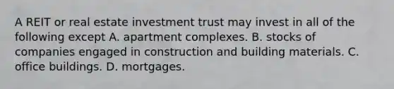 A REIT or real estate investment trust may invest in all of the following except A. apartment complexes. B. stocks of companies engaged in construction and building materials. C. office buildings. D. mortgages.