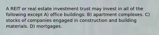 A REIT or real estate investment trust may invest in all of the following except A) office buildings. B) apartment complexes. C) stocks of companies engaged in construction and building materials. D) mortgages.