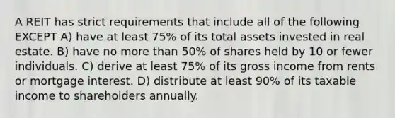 A REIT has strict requirements that include all of the following EXCEPT A) have at least 75% of its total assets invested in real estate. B) have no more than 50% of shares held by 10 or fewer individuals. C) derive at least 75% of its gross income from rents or mortgage interest. D) distribute at least 90% of its taxable income to shareholders annually.