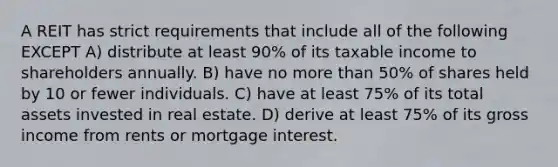 A REIT has strict requirements that include all of the following EXCEPT A) distribute at least 90% of its taxable income to shareholders annually. B) have no more than 50% of shares held by 10 or fewer individuals. C) have at least 75% of its total assets invested in real estate. D) derive at least 75% of its gross income from rents or mortgage interest.