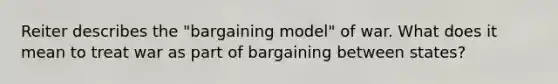 Reiter describes the "bargaining model" of war. What does it mean to treat war as part of bargaining between states?