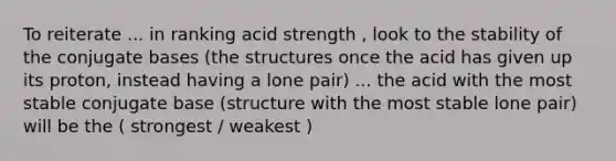 To reiterate ... in ranking acid strength , look to the stability of the conjugate bases (the structures once the acid has given up its proton, instead having a lone pair) ... the acid with the most stable conjugate base (structure with the most stable lone pair) will be the ( strongest / weakest )