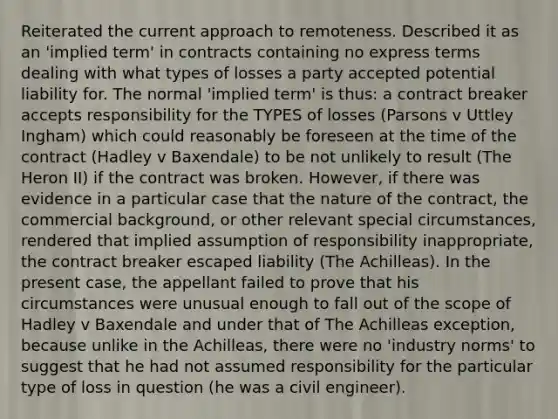 Reiterated the current approach to remoteness. Described it as an 'implied term' in contracts containing no express terms dealing with what types of losses a party accepted potential liability for. The normal 'implied term' is thus: a contract breaker accepts responsibility for the TYPES of losses (Parsons v Uttley Ingham) which could reasonably be foreseen at the time of the contract (Hadley v Baxendale) to be not unlikely to result (The Heron II) if the contract was broken. However, if there was evidence in a particular case that the nature of the contract, the commercial background, or other relevant special circumstances, rendered that implied assumption of responsibility inappropriate, the contract breaker escaped liability (The Achilleas). In the present case, the appellant failed to prove that his circumstances were unusual enough to fall out of the scope of Hadley v Baxendale and under that of The Achilleas exception, because unlike in the Achilleas, there were no 'industry norms' to suggest that he had not assumed responsibility for the particular type of loss in question (he was a civil engineer).