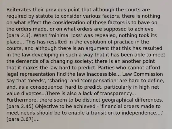 Reiterates their previous point that although the courts are required by statute to consider various factors, there is nothing on what effect the consideration of those factors is to have on the orders made, or on what orders are supposed to achieve [para 2.3]. When 'minimal loss' was repealed, nothing took its place... This has resulted in the evolution of practice in the courts, and although there is an argument that this has resulted in the law developing in such a way that it has been able to meet the demands of a changing society; there is an another point that it makes the law hard to predict. Parties who cannot afford legal representation find the law inaccessible... Law Commission say that 'needs', 'sharing' and 'compensation' are hard to define, and, as a consequence, hard to predict, particularly in high net value divorces...There is also a lack of transparency... Furthermore, there seem to be distinct geographical differences. [para 2.45] Objective to be achieved - 'financial orders made to meet needs should be to enable a transition to independence....' [para 3.67]....