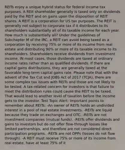 REITs enjoy a unique hybrid status for federal income tax purposes. A REIt shareholder generally is taxed only on dividends paid by the REIT and on gains upon the disposition of REIT shares. A REIT is a corporation for US tax purposes. The REIT is generally not subject to corporate tax if it distributes to its shareholders substantially all of its taxable income for each year. How much is substantially all? Under the guidelines of Subchapter M of the IRC, a REIT can avoid being taxed as a corporation by receiving 75% or more of its income from real estate and distributing 90% or more of its taxable income to its shareholders. Shareholders receive dividends from investment income. IN most cases, those dividends are taxed at ordinary income rates rather than as qualified dividends. If there are capital gains distributions, they are generally taxed at the favorable long-term capital gains rate. Please note that with the advent of the Tax Cut and JOBS Act of 2017 (TCJA), there are some complex tax issues with REITs and those are not likely to be tested. A tax-related concern for investors is that failure to meet the distribution rules could cause the REIT to be taxed. That would lead to another level of taxation before the income gets to the investor. Test Topic Alert: Important points to remember about REITs: -An owner of REITs holds an undivided interest in a pool of real estate investments. -REITs are liquid because they trade on exchanges and OTC. -REITs are not investment companies (mutual funds). -REITs offer dividends and gains to investors but do not offer flow-through losses like limited partnerships, and therefore are not considered direct participation programs. -REITs are not DPPs (losses do not flow through). -A REIT must receive 75% or more of its income from real estate, have at least 75% of it