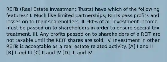 REITs (Real Estate Investment Trusts) have which of the following features? I. Much like limited partnerships, REITs pass profits and losses on to their shareholders. II. 90% of all investment income must be passed on to shareholders in order to ensure special tax treatment. III. Any profits passed on to shareholders of a REIT are not taxable until the REIT shares are sold. IV. Investment in other REITs is acceptable as a real-estate-related activity. [A] I and II [B] I and III [C] II and IV [D] III and IV