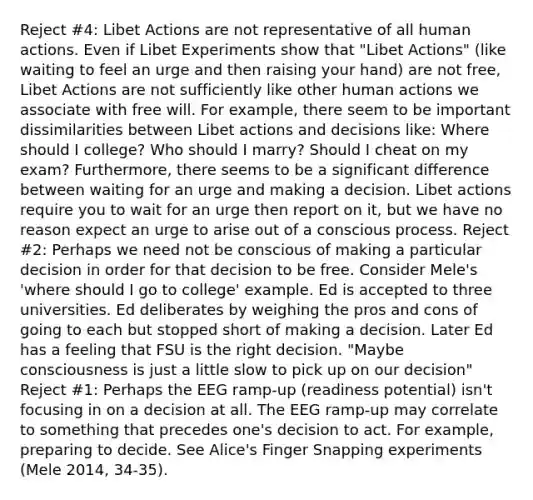 Reject #4: Libet Actions are not representative of all human actions. Even if Libet Experiments show that "Libet Actions" (like waiting to feel an urge and then raising your hand) are not free, Libet Actions are not sufficiently like other human actions we associate with free will. For example, there seem to be important dissimilarities between Libet actions and decisions like: Where should I college? Who should I marry? Should I cheat on my exam? Furthermore, there seems to be a significant difference between waiting for an urge and making a decision. Libet actions require you to wait for an urge then report on it, but we have no reason expect an urge to arise out of a conscious process. Reject #2: Perhaps we need not be conscious of making a particular decision in order for that decision to be free. Consider Mele's 'where should I go to college' example. Ed is accepted to three universities. Ed deliberates by weighing the pros and cons of going to each but stopped short of making a decision. Later Ed has a feeling that FSU is the right decision. "Maybe consciousness is just a little slow to pick up on our decision" Reject #1: Perhaps the EEG ramp-up (readiness potential) isn't focusing in on a decision at all. The EEG ramp-up may correlate to something that precedes one's decision to act. For example, preparing to decide. See Alice's Finger Snapping experiments (Mele 2014, 34-35).