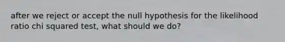 after we reject or accept the null hypothesis for the likelihood ratio chi squared test, what should we do?