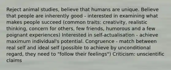 Reject animal studies, believe that humans are unique. Believe that people are inherently good - interested in examining what makes people succeed (common traits: creativity, realistic thinking, concern for others, few friends, humorous and a few poignant experiences) Interested in self-actualisation - achieve maximum individual's potential. Congruence - match between real self and ideal self (possible to achieve by unconditional regard, they need to "follow their feelings") Criticism: unscientific claims