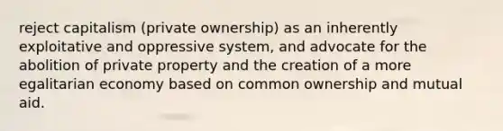 reject capitalism (private ownership) as an inherently exploitative and oppressive system, and advocate for the abolition of private property and the creation of a more egalitarian economy based on common ownership and mutual aid.