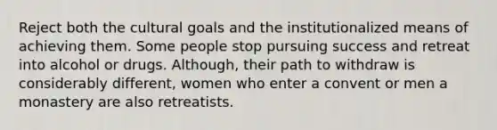 Reject both the cultural goals and the institutionalized means of achieving them. Some people stop pursuing success and retreat into alcohol or drugs. Although, their path to withdraw is considerably different, women who enter a convent or men a monastery are also retreatists.