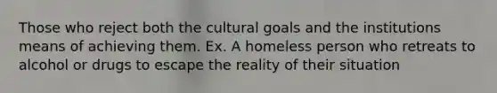 Those who reject both the cultural goals and the institutions means of achieving them. Ex. A homeless person who retreats to alcohol or drugs to escape the reality of their situation