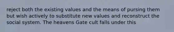 reject both the existing values and the means of pursing them but wish actively to substitute new values and reconstruct the social system. The heavens Gate cult falls under this