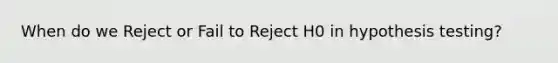 When do we Reject or Fail to Reject H0​ in hypothesis testing?