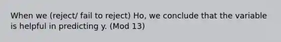 When we (reject/ fail to reject) Ho, we conclude that the variable is helpful in predicting y. (Mod 13)