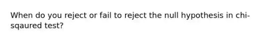 When do you reject or fail to reject the null hypothesis in chi-sqaured test?