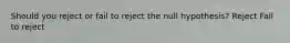 Should you reject or fail to reject the null hypothesis? Reject Fail to reject