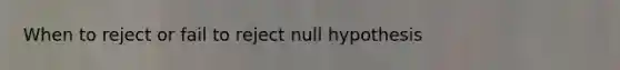 When to reject or fail to reject null hypothesis