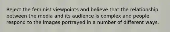 Reject the feminist viewpoints and believe that the relationship between the media and its audience is complex and people respond to the images portrayed in a number of different ways.