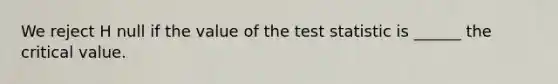 We reject H null if the value of <a href='https://www.questionai.com/knowledge/kzeQt8hpQB-the-test-statistic' class='anchor-knowledge'>the test statistic</a> is ______ the critical value.