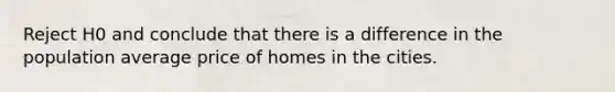 Reject H0 and conclude that there is a difference in the population average price of homes in the cities.