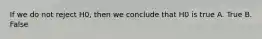 If we do not reject H0, then we conclude that H0 is true A. True B. False
