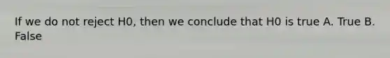 If we do not reject H0, then we conclude that H0 is true A. True B. False