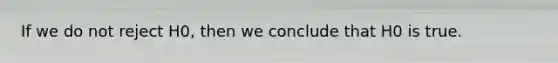 If we do not reject H0, then we conclude that H0 is true.
