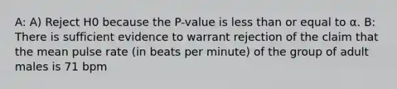 A: A) Reject H0 because the P-value is less than or equal to α. B: There is sufficient evidence to warrant rejection of the claim that the mean pulse rate​ (in beats per​ minute) of the group of adult males is 71 bpm