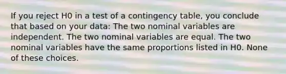 If you reject H0 in a test of a contingency table, you conclude that based on your data: The two nominal variables are independent. The two nominal variables are equal. The two nominal variables have the same proportions listed in H0. None of these choices.