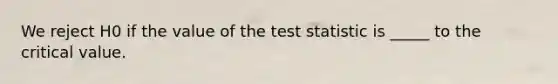 We reject H0 if the value of the test statistic is _____ to the critical value.