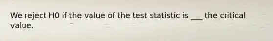 We reject H0 if the value of the test statistic is ___ the critical value.