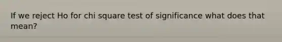 If we reject Ho for chi square test of significance what does that mean?