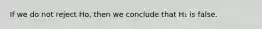 If we do not reject Ho, then we conclude that H₁ is false.