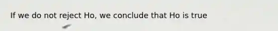 If we do not reject Ho, we conclude that Ho is true