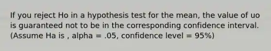 If you reject Ho in a hypothesis test for the mean, the value of uo is guaranteed not to be in the corresponding confidence interval. (Assume Ha is , alpha = .05, confidence level = 95%)